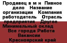 Продавец в м-н "Пивное дело › Название организации ­ Компания-работодатель › Отрасль предприятия ­ Другое › Минимальный оклад ­ 1 - Все города Работа » Вакансии   . Красноярский край,Дивногорск г.